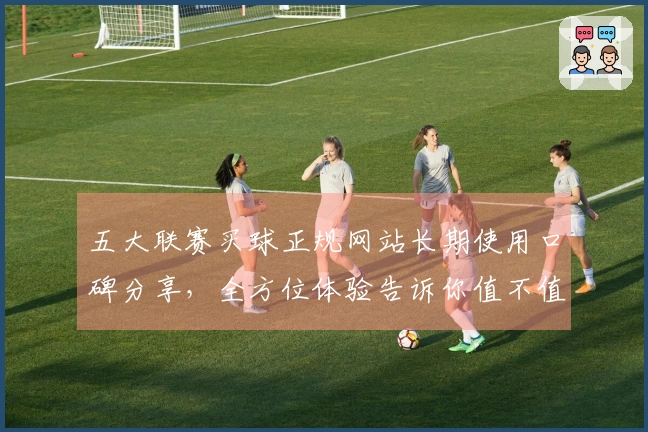 五大联赛买球正规网站长期使用口碑分享，全方位体验告诉你值不值得